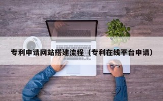 林芝专利申请网站搭建流程（专利在线平台申请）