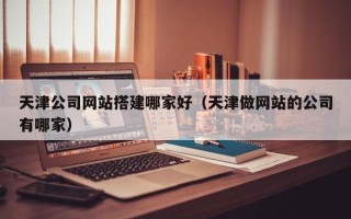 林芝天津公司网站搭建哪家好（天津做网站的公司有哪家）