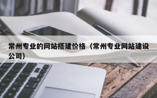 林芝常州专业的网站搭建价格（常州专业网站建设公司）