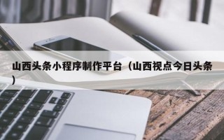 林芝山西头条小程序制作平台（山西视点今日头条）